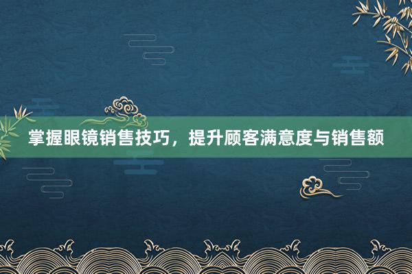 掌握眼镜销售技巧，提升顾客满意度与销售额